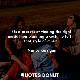 It is a process of finding the right music then planning a costume to fit that style of music.