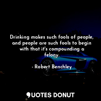 Drinking makes such fools of people, and people are such fools to begin with that it&#39;s compounding a felony.