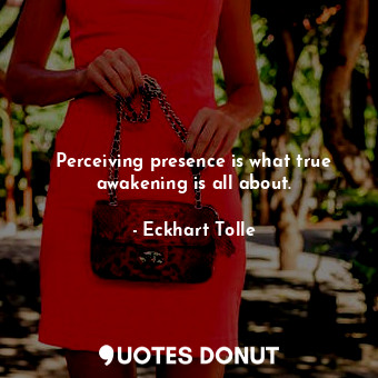 Perceiving presence is what true awakening is all about.