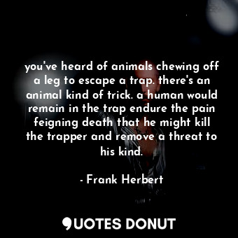 you've heard of animals chewing off a leg to escape a trap. there's an animal kind of trick. a human would remain in the trap endure the pain feigning death that he might kill the trapper and remove a threat to his kind.