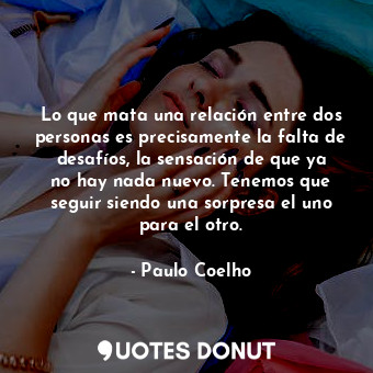 Lo que mata una relación entre dos personas es precisamente la falta de desafíos, la sensación de que ya no hay nada nuevo. Tenemos que seguir siendo una sorpresa el uno para el otro.