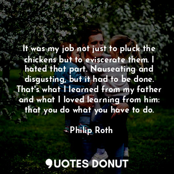 It was my job not just to pluck the chickens but to eviscerate them. I hated that part. Nauseating and disgusting, but it had to be done. That's what I learned from my father and what I loved learning from him: that you do what you have to do.