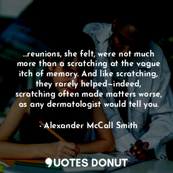 …reunions, she felt, were not much more than a scratching at the vague itch of memory. And like scratching, they rarely helped—indeed, scratching often made matters worse, as any dermatologist would tell you.