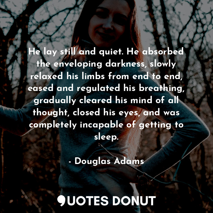 He lay still and quiet. He absorbed the enveloping darkness, slowly relaxed his limbs from end to end, eased and regulated his breathing, gradually cleared his mind of all thought, closed his eyes, and was completely incapable of getting to sleep.