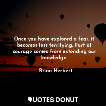 Once you have explored a fear, it becomes less terrifying. Part of courage comes from extending our knowledge.