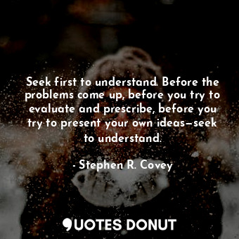 Seek first to understand. Before the problems come up, before you try to evaluate and prescribe, before you try to present your own ideas—seek to understand.