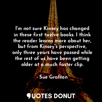 I&#39;m not sure Kinsey has changed in these first twelve books. I think the reader learns more about her, but from Kinsey&#39;s perspective, only three years have passed while the rest of us have been getting older at a much faster clip.