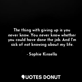 The thing with giving up is you never know. You never know whether you could have done the job. And I'm sick of not knowing about my life.