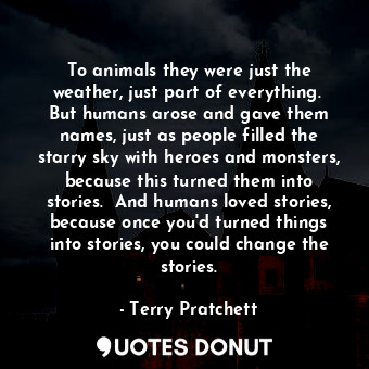 To animals they were just the weather, just part of everything.  But humans arose and gave them names, just as people filled the starry sky with heroes and monsters, because this turned them into stories.  And humans loved stories, because once you'd turned things into stories, you could change the stories.