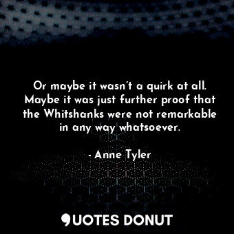  Or maybe it wasn’t a quirk at all. Maybe it was just further proof that the Whit... - Anne Tyler - Quotes Donut