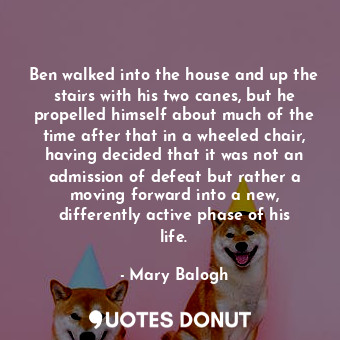 Ben walked into the house and up the stairs with his two canes, but he propelled himself about much of the time after that in a wheeled chair, having decided that it was not an admission of defeat but rather a moving forward into a new, differently active phase of his life.