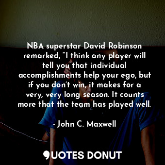 NBA superstar David Robinson remarked, “I think any player will tell you that individual accomplishments help your ego, but if you don’t win, it makes for a very, very long season. It counts more that the team has played well.