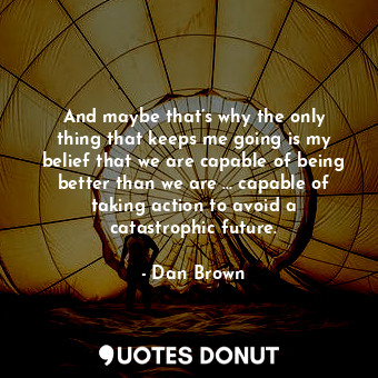 And maybe that’s why the only thing that keeps me going is my belief that we are capable of being better than we are … capable of taking action to avoid a catastrophic future.