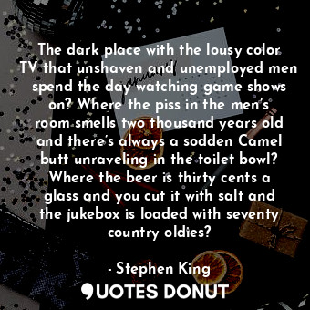 The dark place with the lousy color TV that unshaven and unemployed men spend the day watching game shows on? Where the piss in the men’s room smells two thousand years old and there’s always a sodden Camel butt unraveling in the toilet bowl? Where the beer is thirty cents a glass and you cut it with salt and the jukebox is loaded with seventy country oldies?