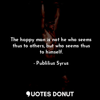 The happy man is not he who seems thus to others, but who seems thus to himself.