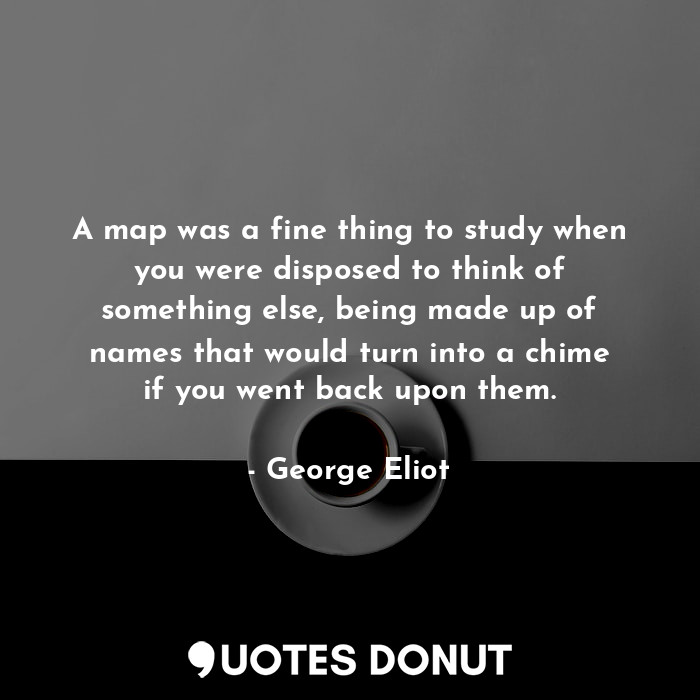 A map was a fine thing to study when you were disposed to think of something else, being made up of names that would turn into a chime if you went back upon them.