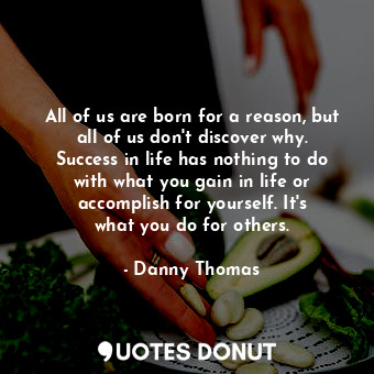 All of us are born for a reason, but all of us don&#39;t discover why. Success in life has nothing to do with what you gain in life or accomplish for yourself. It&#39;s what you do for others.