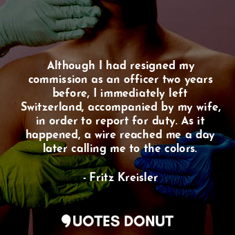 Although I had resigned my commission as an officer two years before, I immediately left Switzerland, accompanied by my wife, in order to report for duty. As it happened, a wire reached me a day later calling me to the colors.