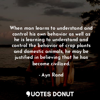 When man learns to understand and control his own behavior as well as he is learning to understand and control the behavior of crop plants and domestic animals, he may be justified in believing that he has become civilized.