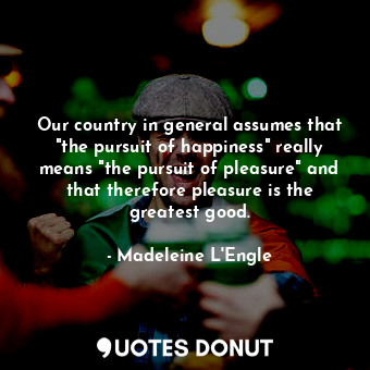 Our country in general assumes that "the pursuit of happiness" really means "the pursuit of pleasure" and that therefore pleasure is the greatest good.