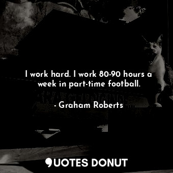 I work hard. I work 80-90 hours a week in part-time football.