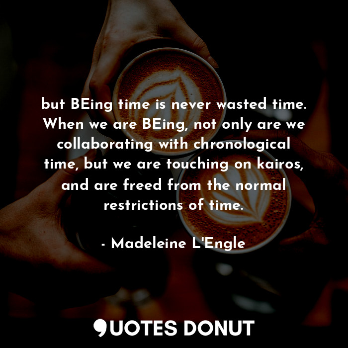 but BEing time is never wasted time. When we are BEing, not only are we collaborating with chronological time, but we are touching on kairos, and are freed from the normal restrictions of time.