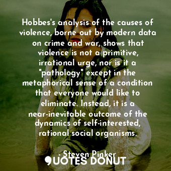 Hobbes's analysis of the causes of violence, borne out by modern data on crime and war, shows that violence is not a primitive, irrational urge, nor is it a "pathology" except in the metaphorical sense of a condition that everyone would like to eliminate. Instead, it is a near-inevitable outcome of the dynamics of self-interested, rational social organisms.