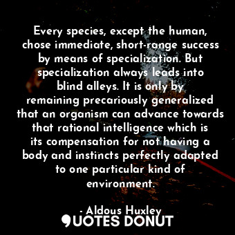 Every species, except the human, chose immediate, short-range success by means of specialization. But specialization always leads into blind alleys. It is only by remaining precariously generalized that an organism can advance towards that rational intelligence which is its compensation for not having a body and instincts perfectly adapted to one particular kind of environment.