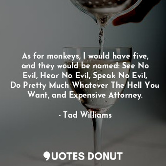 As for monkeys, I would have five, and they would be named: See No Evil, Hear No Evil, Speak No Evil, Do Pretty Much Whatever The Hell You Want, and Expensive Attorney.
