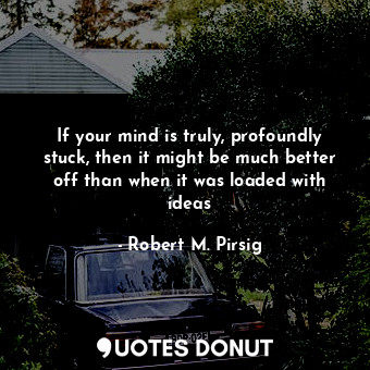 If your mind is truly, profoundly stuck, then it might be much better off than when it was loaded with ideas