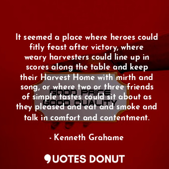 It seemed a place where heroes could fitly feast after victory, where weary harvesters could line up in scores along the table and keep their Harvest Home with mirth and song, or where two or three friends of simple tastes could sit about as they pleased and eat and smoke and talk in comfort and contentment.