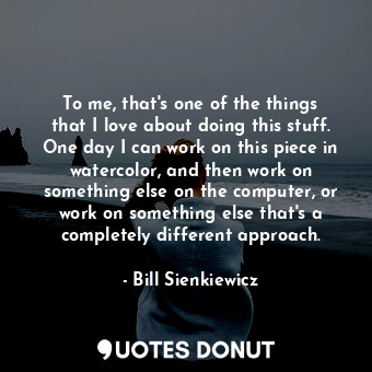  To me, that&#39;s one of the things that I love about doing this stuff. One day ... - Bill Sienkiewicz - Quotes Donut