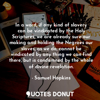 In a word, if any kind of slavery can be vindicated by the Holy Scriptures, we are already sure our making and holding the Negroes our slaves, as we do, cannot be vindicated by any thing we can find there, but is condemned by the whole of divine revelation.