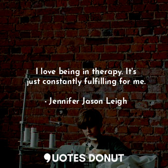  I love being in therapy. It&#39;s just constantly fulfilling for me.... - Jennifer Jason Leigh - Quotes Donut