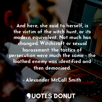 And here, she said to herself, is the victim of the witch hunt, or its modern equivalent. Not much has changed. Witchcraft or sexual harassment: the tactics of persecution were much the same - the loathed enemy was identified and then demonised.