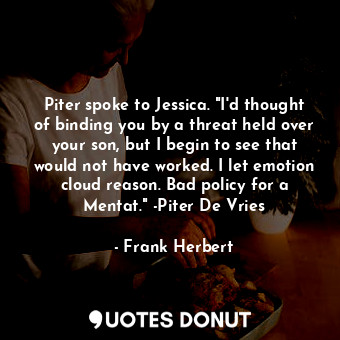 Piter spoke to Jessica. "I'd thought of binding you by a threat held over your son, but I begin to see that would not have worked. I let emotion cloud reason. Bad policy for a Mentat." -Piter De Vries