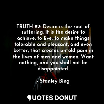 TRUTH #2: Desire is the root of suffering. It is the desire to achieve, to live, to make things tolerable and pleasant, and even better, that creates untold pain in the lives of men and women. Want nothing, and you shall not be disappointed.