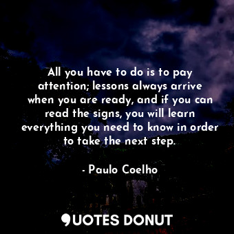 All you have to do is to pay attention; lessons always arrive when you are ready, and if you can read the signs, you will learn everything you need to know in order to take the next step.