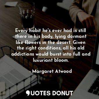  Every habit he's ever had is still there in his body, lying dormant like flowers... - Margaret Atwood - Quotes Donut