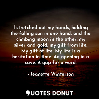 I stretched out my hands, holding the falling sun in one hand, and the climbing moon in the other, my silver and gold, my gift from life. My gift of life. My life is a hesitation in time. An opening in a cave. A gap for a word.