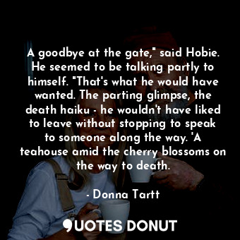 A goodbye at the gate," said Hobie. He seemed to be talking partly to himself. "That's what he would have wanted. The parting glimpse, the death haiku - he wouldn't have liked to leave without stopping to speak to someone along the way. 'A teahouse amid the cherry blossoms on the way to death.