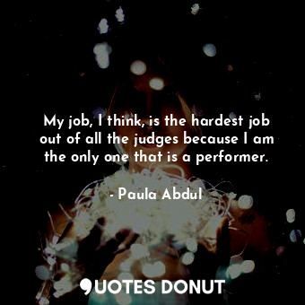  My job, I think, is the hardest job out of all the judges because I am the only ... - Paula Abdul - Quotes Donut