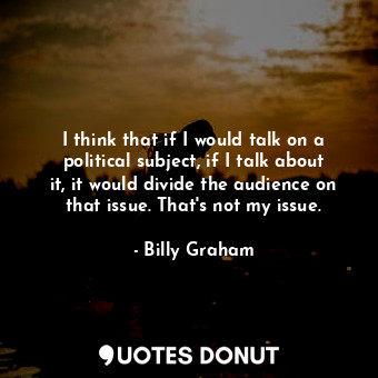 I think that if I would talk on a political subject, if I talk about it, it would divide the audience on that issue. That&#39;s not my issue.