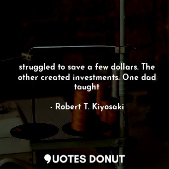 struggled to save a few dollars. The other created investments. One dad taught