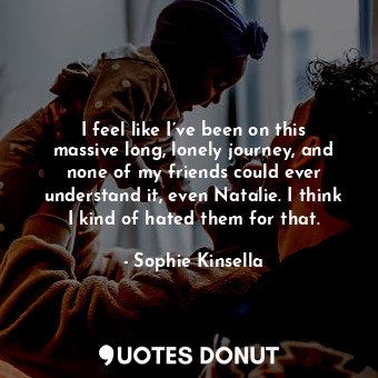 I feel like I’ve been on this massive long, lonely journey, and none of my friends could ever understand it, even Natalie. I think I kind of hated them for that.