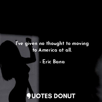  I&#39;ve given no thought to moving to America at all.... - Eric Bana - Quotes Donut