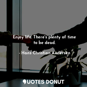 Enjoy life. There's plenty of time to be dead.