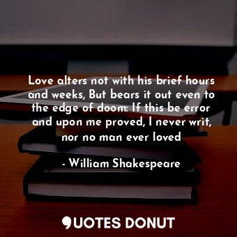 Love alters not with his brief hours and weeks, But bears it out even to the edge of doom: If this be error and upon me proved, I never writ, nor no man ever loved