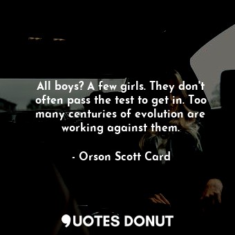 All boys? A few girls. They don't often pass the test to get in. Too many centuries of evolution are working against them.