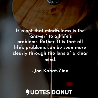 It is not that mindfulness is the “answer” to all life’s problems. Rather, it is that all life’s problems can be seen more clearly through the lens of a clear mind.